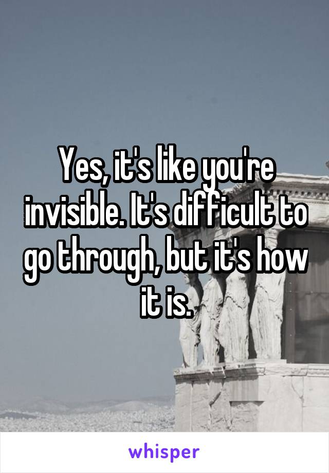 Yes, it's like you're invisible. It's difficult to go through, but it's how it is.