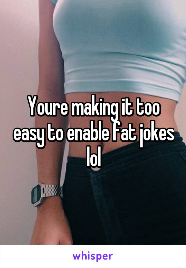 Youre making it too easy to enable fat jokes lol