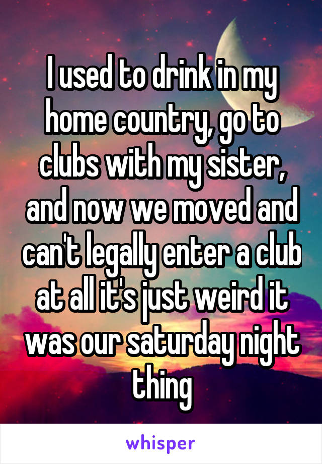 I used to drink in my home country, go to clubs with my sister, and now we moved and can't legally enter a club at all it's just weird it was our saturday night thing