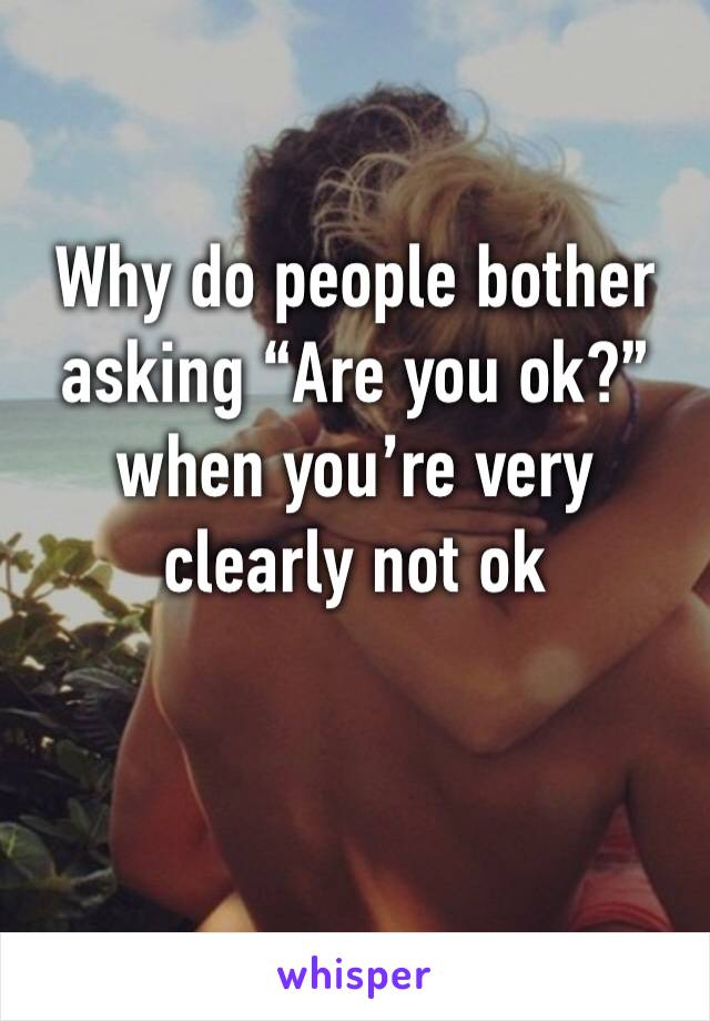 Why do people bother asking “Are you ok?” when you’re very clearly not ok