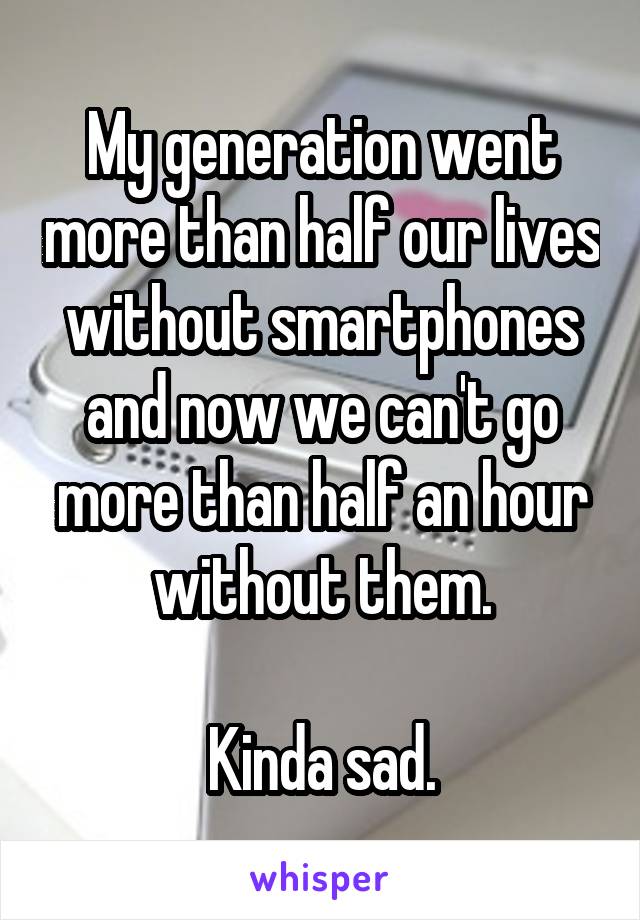 My generation went more than half our lives without smartphones and now we can't go more than half an hour without them.

Kinda sad.