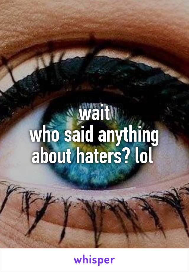 wait
who said anything about haters? lol 