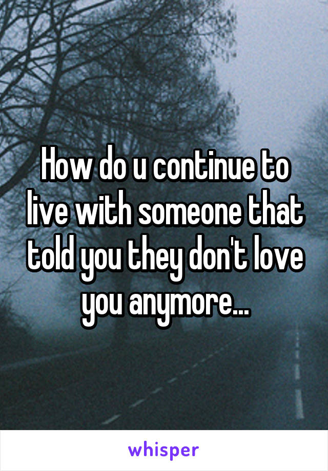 How do u continue to live with someone that told you they don't love you anymore...
