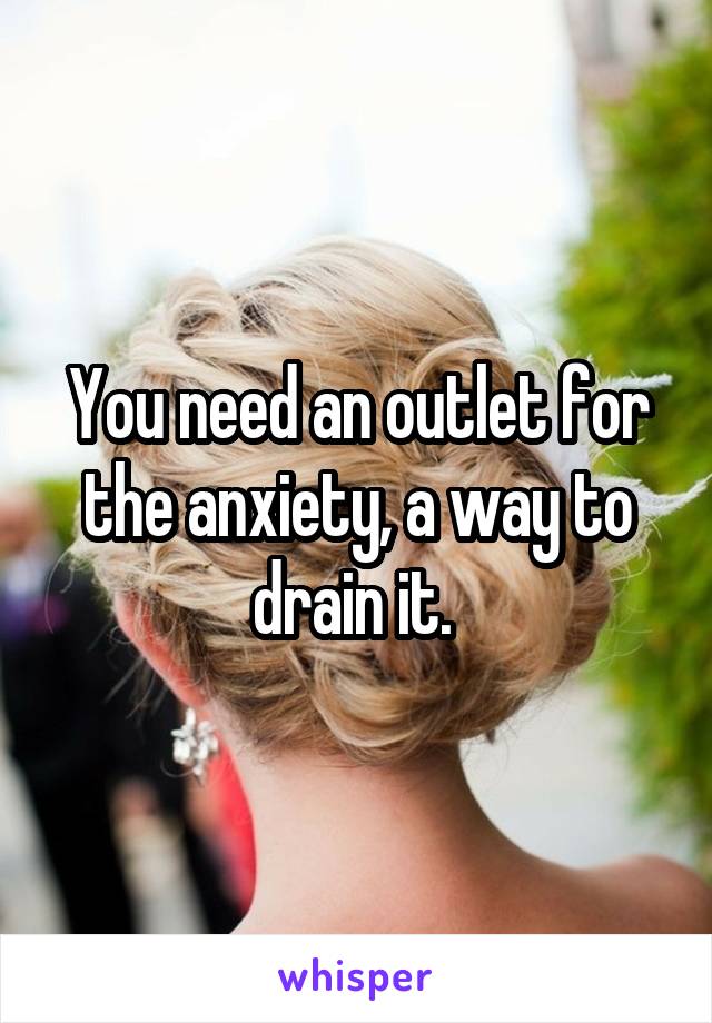 You need an outlet for the anxiety, a way to drain it. 