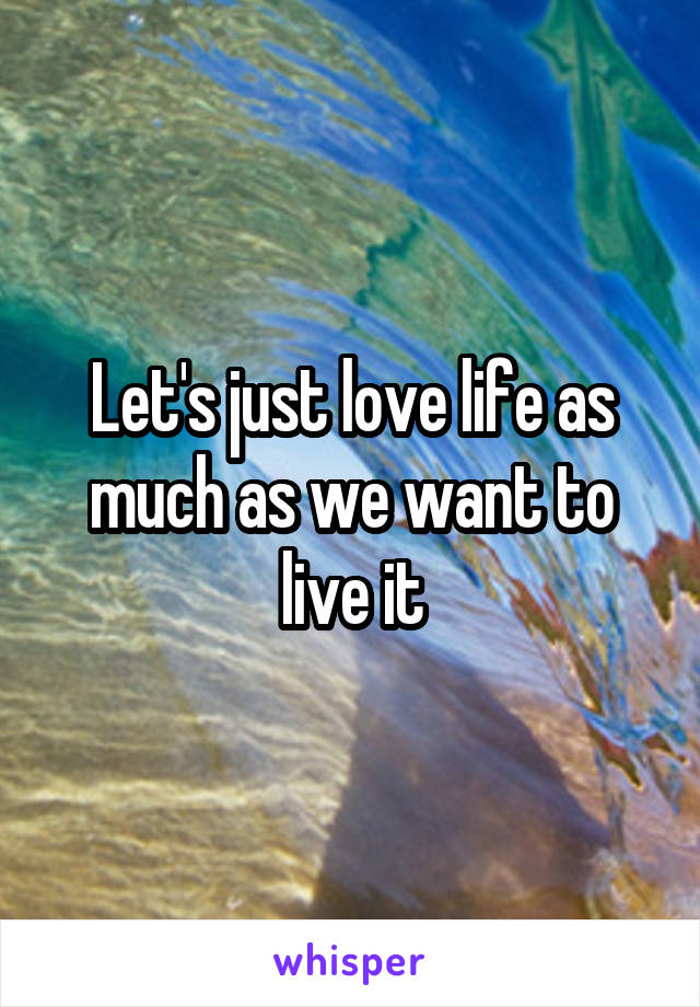 Let's just love life as much as we want to live it