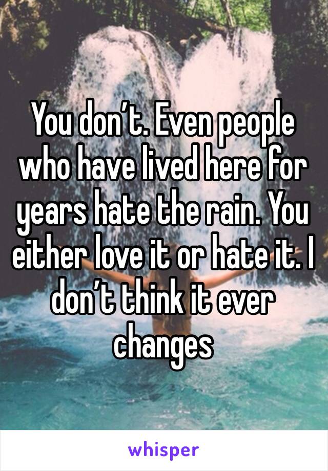 You don’t. Even people who have lived here for years hate the rain. You either love it or hate it. I don’t think it ever changes 