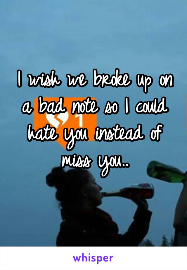 I wish we broke up on a bad note so I could hate you instead of miss you..

