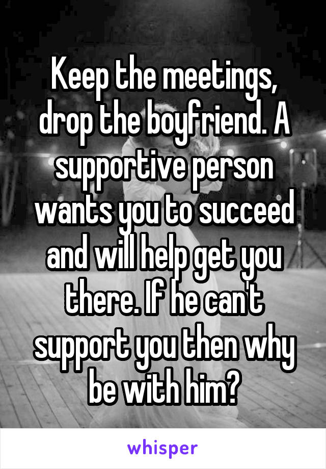 Keep the meetings, drop the boyfriend. A supportive person wants you to succeed and will help get you there. If he can't support you then why be with him?
