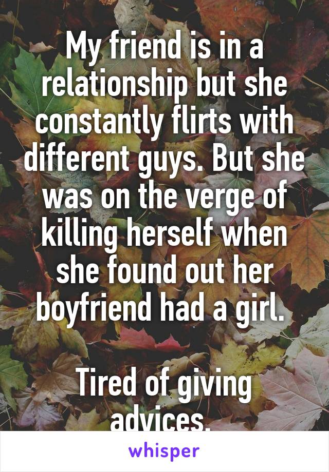 My friend is in a relationship but she constantly flirts with different guys. But she was on the verge of killing herself when she found out her boyfriend had a girl. 

Tired of giving advices. 