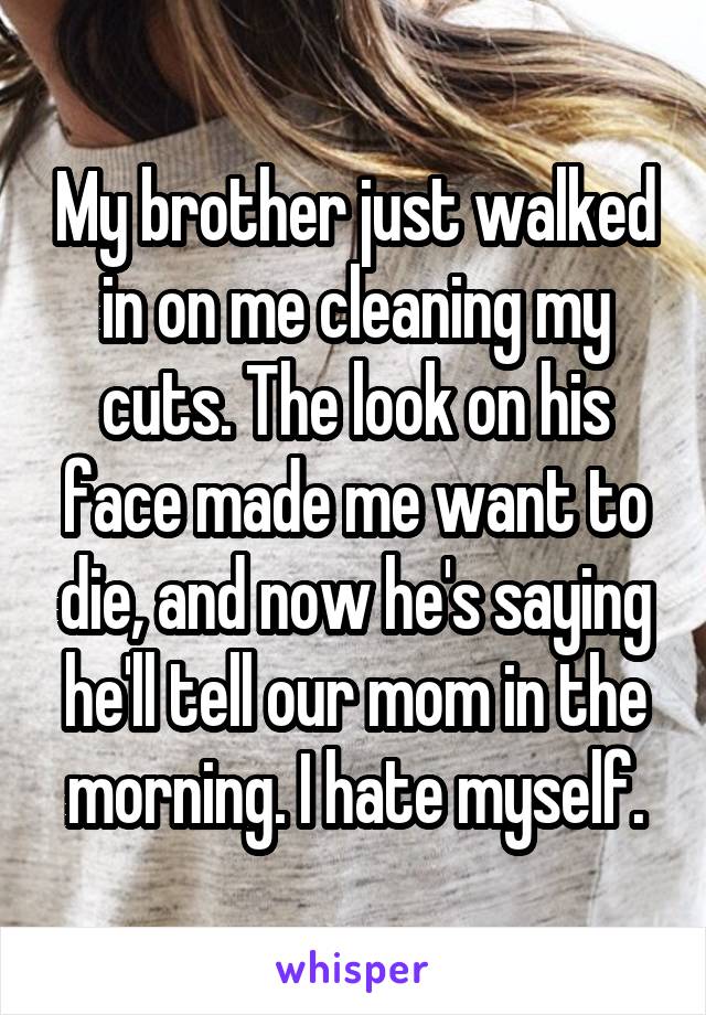 My brother just walked in on me cleaning my cuts. The look on his face made me want to die, and now he's saying he'll tell our mom in the morning. I hate myself.