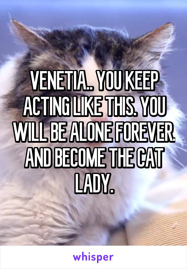 VENETIA.. YOU KEEP ACTING LIKE THIS. YOU WILL BE ALONE FOREVER. AND BECOME THE CAT LADY.