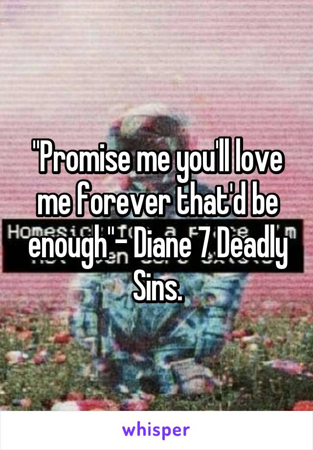 "Promise me you'll love me forever that'd be enough"- Diane 7 Deadly Sins.