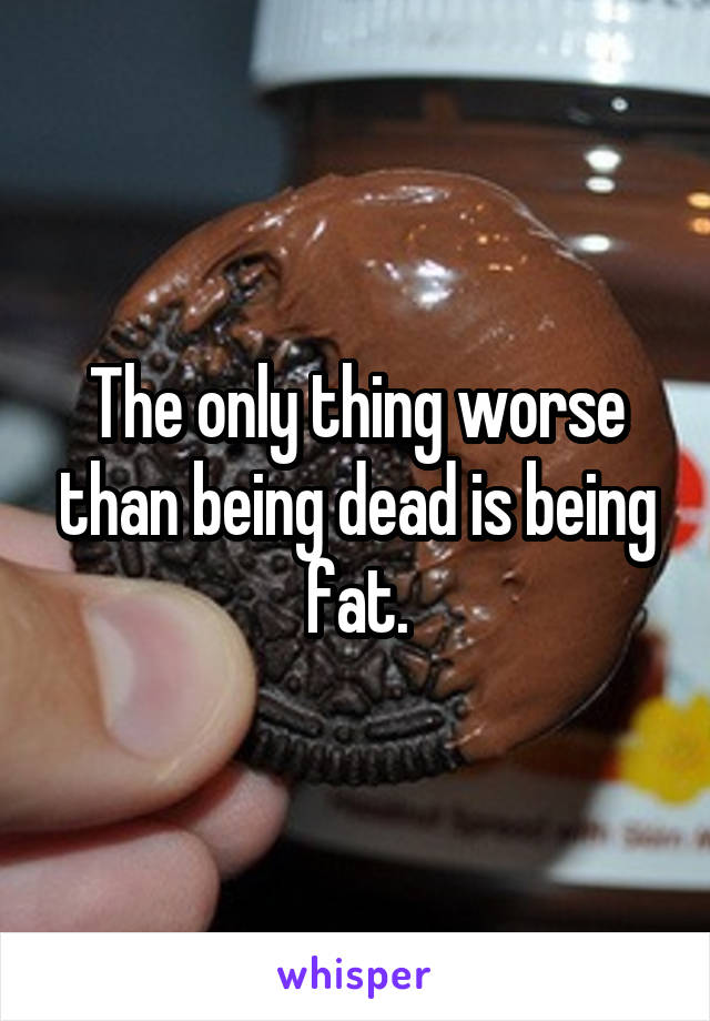The only thing worse than being dead is being fat.