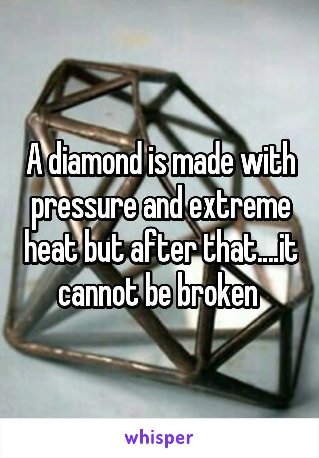 A diamond is made with pressure and extreme heat but after that....it cannot be broken 