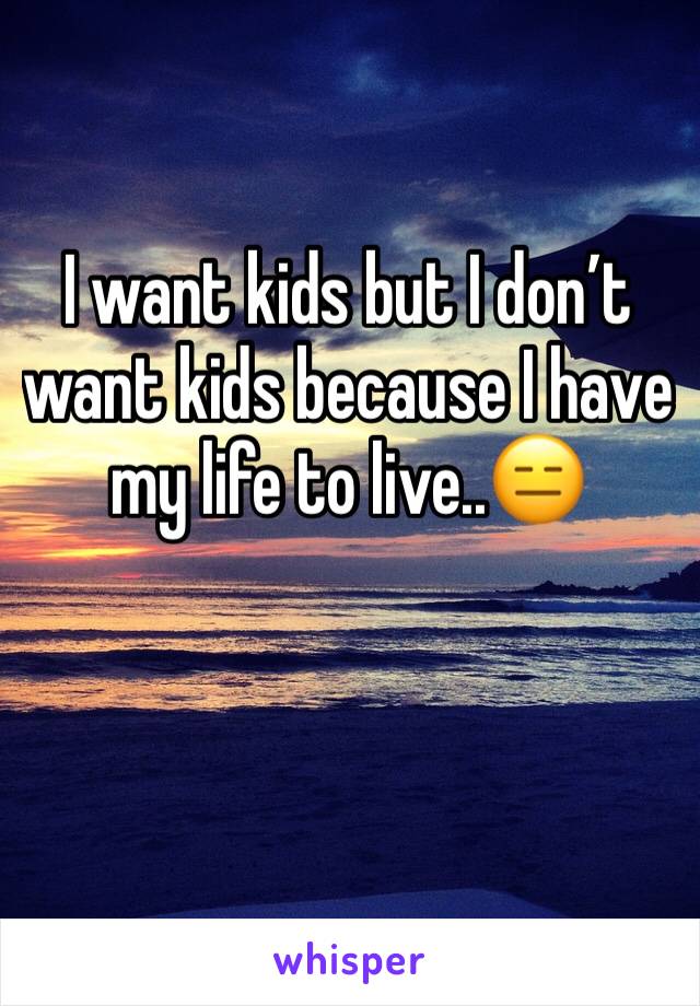 I want kids but I don’t want kids because I have my life to live..😑