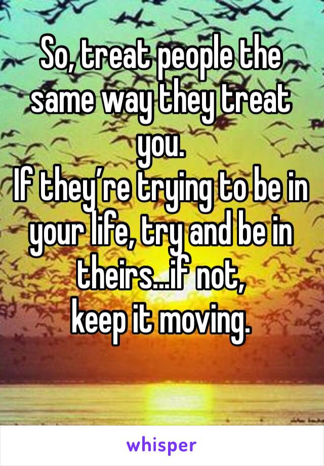 So, treat people the same way they treat you. 
If they’re trying to be in your life, try and be in theirs...if not, 
keep it moving.
