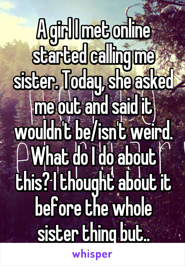 A girl I met online started calling me sister. Today, she asked me out and said it wouldn't be/isn't weird. What do I do about this? I thought about it before the whole sister thing but..
