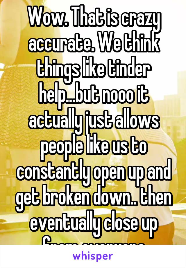 Wow. That is crazy accurate. We think things like tinder help...but nooo it actually just allows people like us to constantly open up and get broken down.. then eventually close up from everyone
