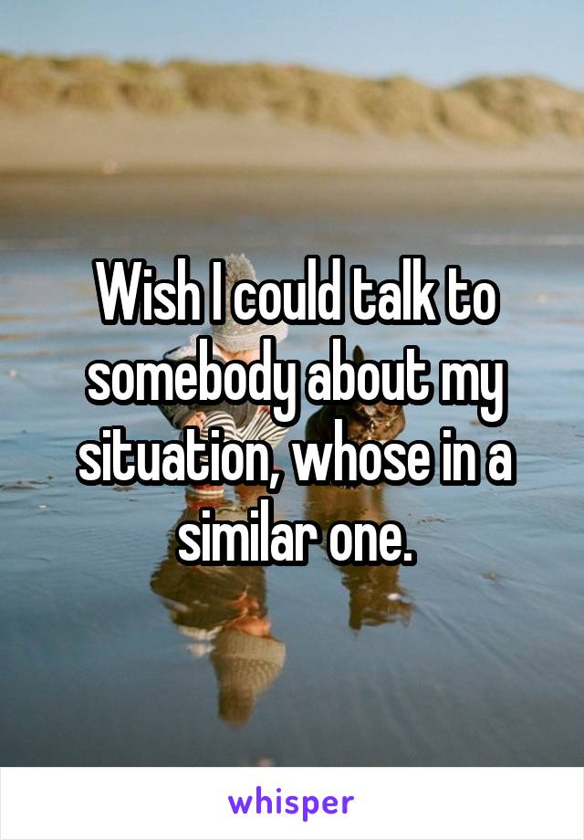 Wish I could talk to somebody about my situation, whose in a similar one.