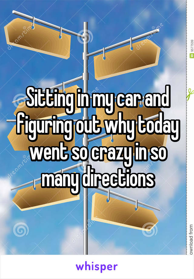 Sitting in my car and figuring out why today went so crazy in so many directions