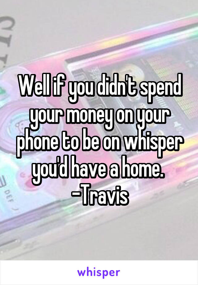 Well if you didn't spend your money on your phone to be on whisper you'd have a home. 
-Travis