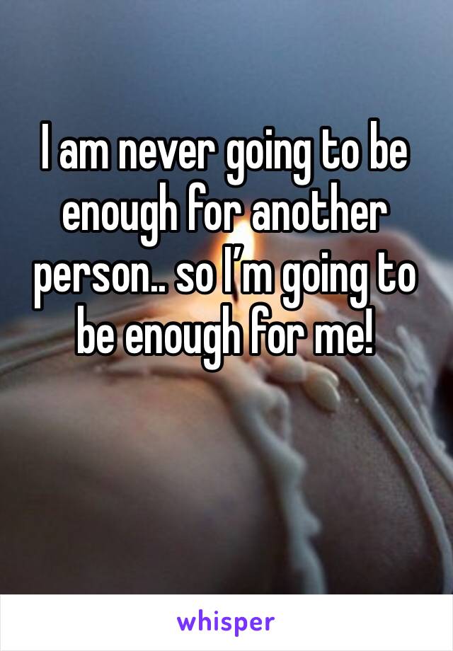 I am never going to be enough for another person.. so I’m going to be enough for me! 
