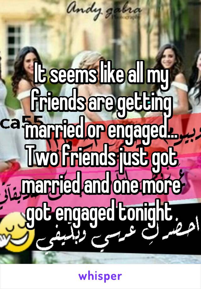 It seems like all my friends are getting married or engaged... Two friends just got married and one more got engaged tonight 