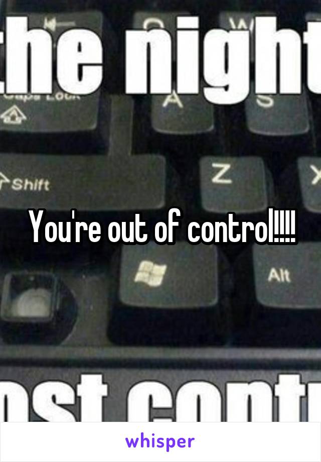 You're out of control!!!!