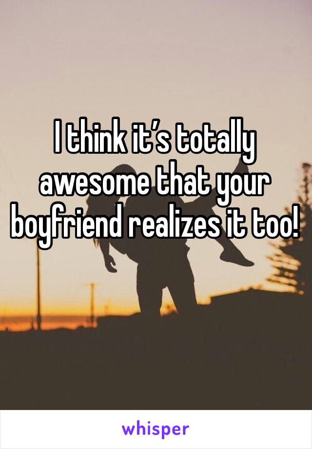 I think it’s totally awesome that your boyfriend realizes it too! 