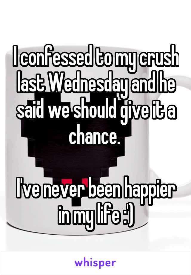 I confessed to my crush last Wednesday and he said we should give it a chance. 

I've never been happier in my life :')