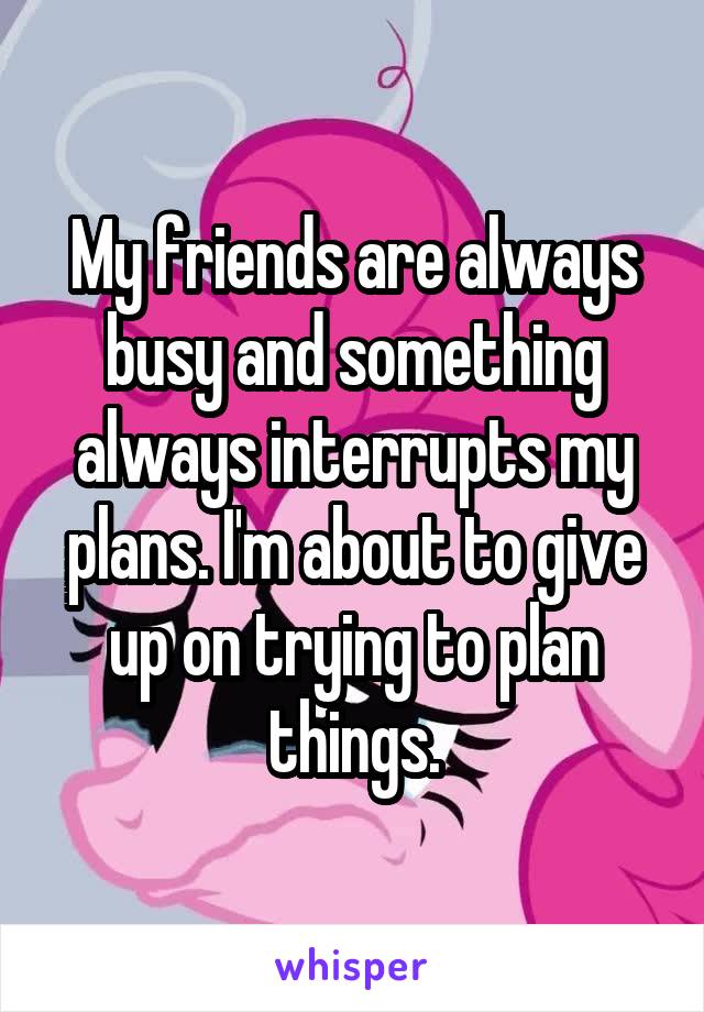 My friends are always busy and something always interrupts my plans. I'm about to give up on trying to plan things.