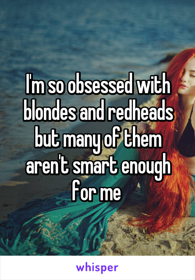 I'm so obsessed with blondes and redheads but many of them aren't smart enough for me 