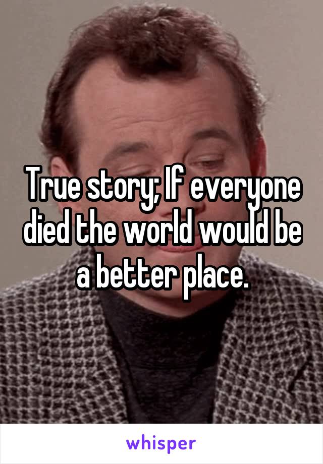 True story; If everyone died the world would be a better place.