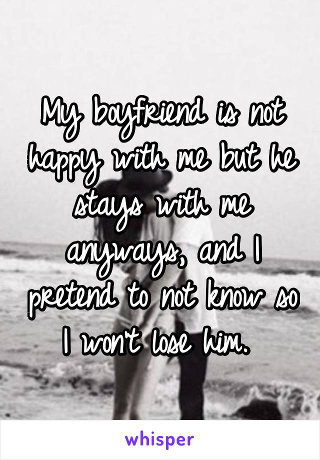 My boyfriend is not happy with me but he stays with me anyways, and I pretend to not know so I won't lose him. 