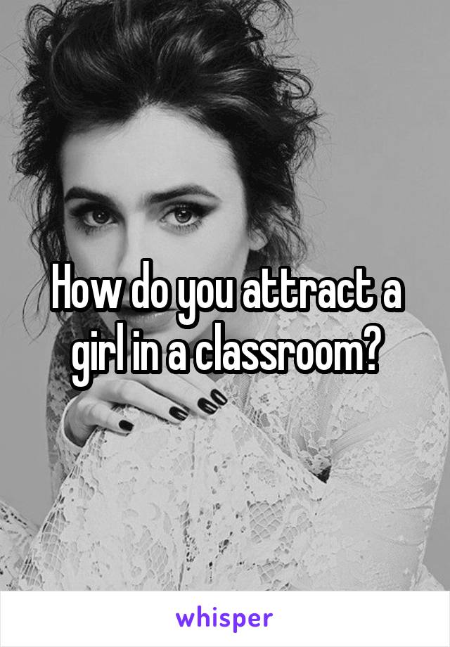 How do you attract a girl in a classroom?