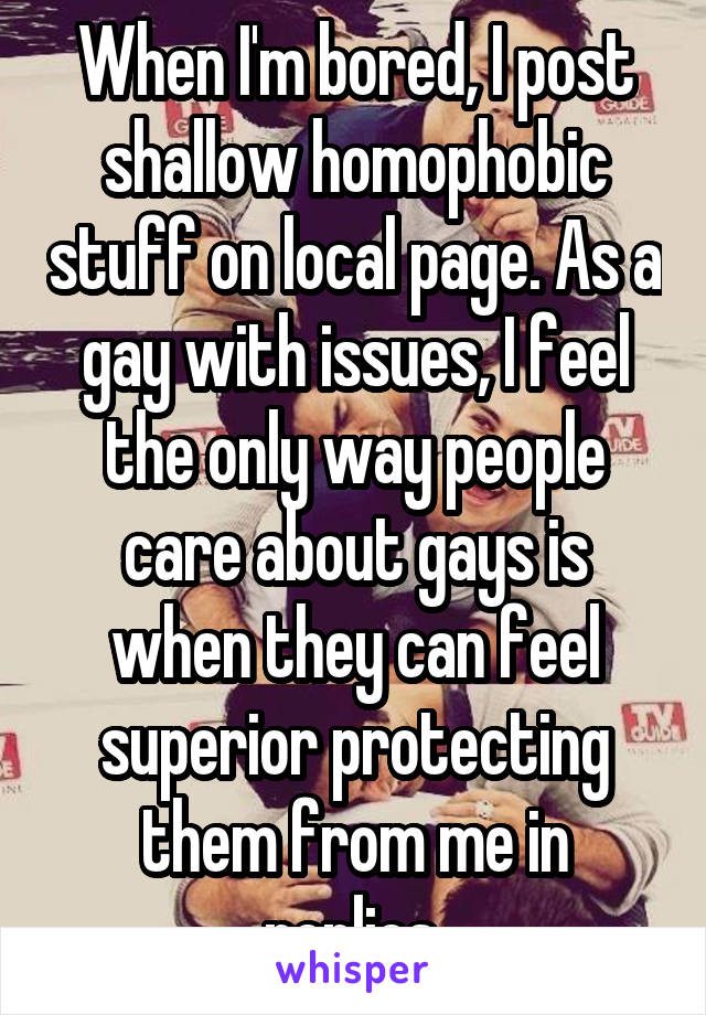 When I'm bored, I post shallow homophobic stuff on local page. As a gay with issues, I feel the only way people care about gays is when they can feel superior protecting them from me in replies.