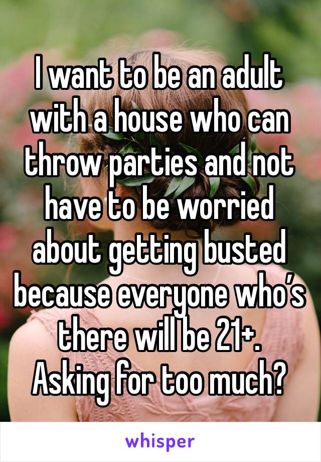 I want to be an adult with a house who can throw parties and not have to be worried about getting busted because everyone who’s there will be 21+. 
Asking for too much?