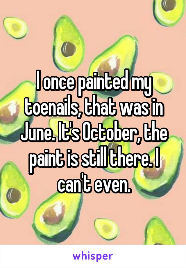 I once painted my toenails, that was in June. It's October, the paint is still there. I can't even.