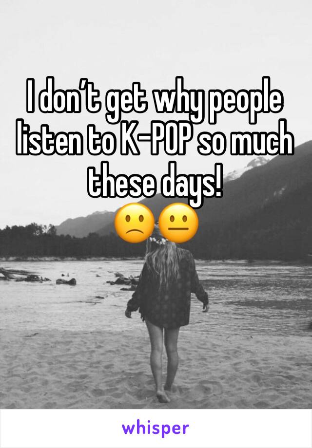 I don’t get why people listen to K-POP so much these days!
🙁😐