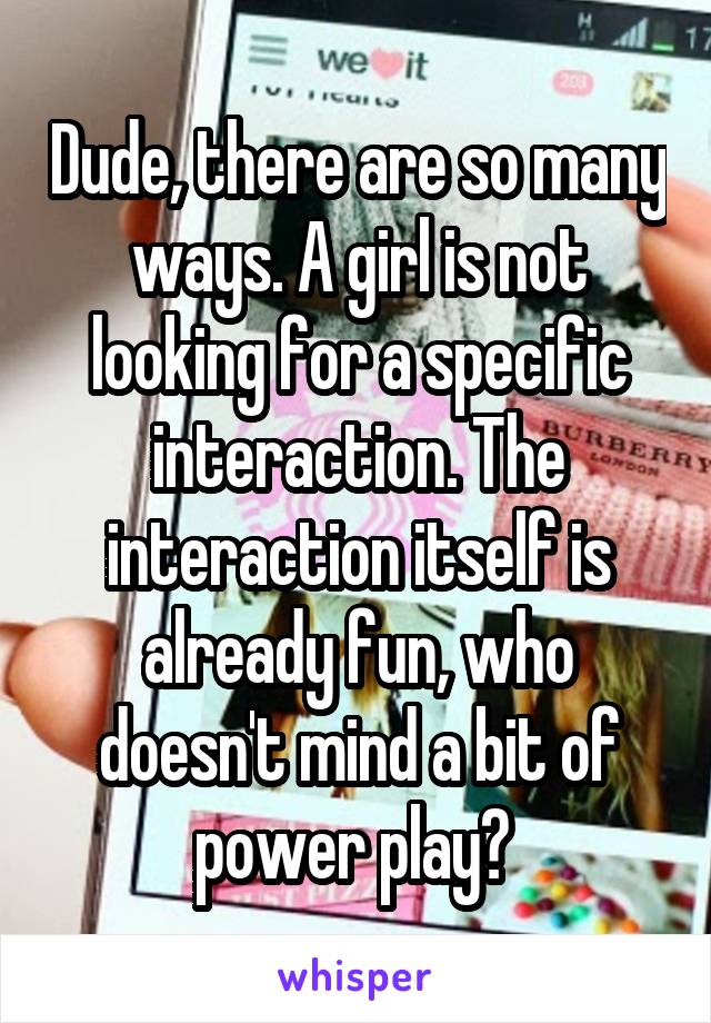 Dude, there are so many ways. A girl is not looking for a specific interaction. The interaction itself is already fun, who doesn't mind a bit of power play? 