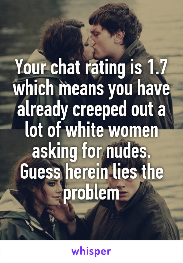 Your chat rating is 1.7 which means you have already creeped out a lot of white women asking for nudes. Guess herein lies the problem