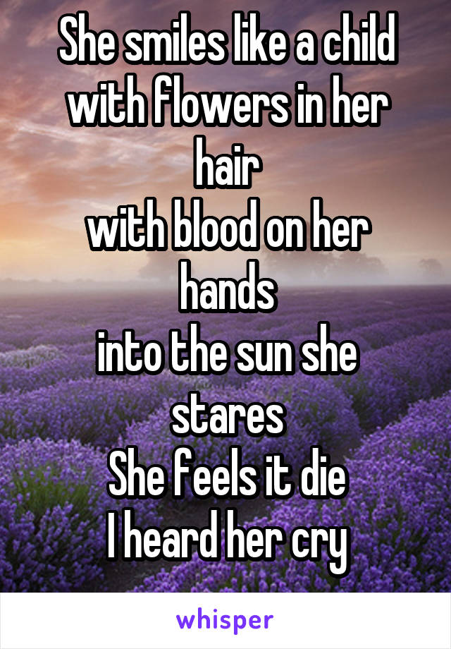 She smiles like a child with flowers in her hair
with blood on her hands
into the sun she stares
She feels it die
I heard her cry

