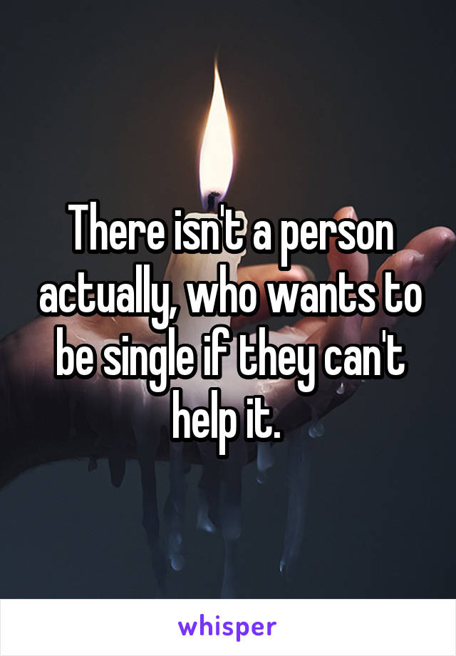 There isn't a person actually, who wants to be single if they can't help it. 