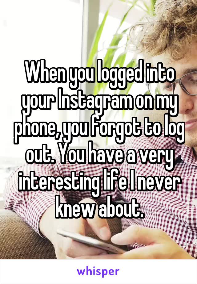 When you logged into your Instagram on my phone, you forgot to log out. You have a very interesting life I never knew about.