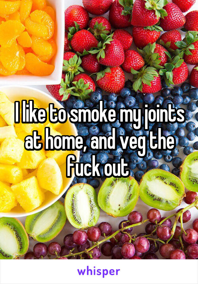 I like to smoke my joints at home, and veg the fuck out 