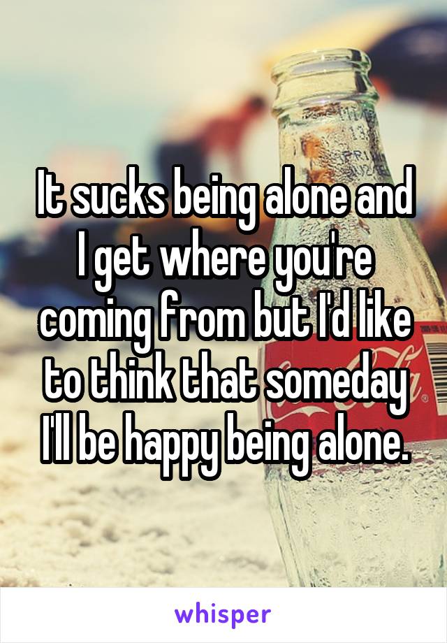 It sucks being alone and I get where you're coming from but I'd like to think that someday I'll be happy being alone.