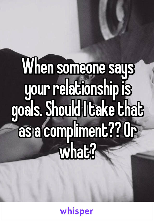 When someone says your relationship is goals. Should I take that as a compliment?? Or what?