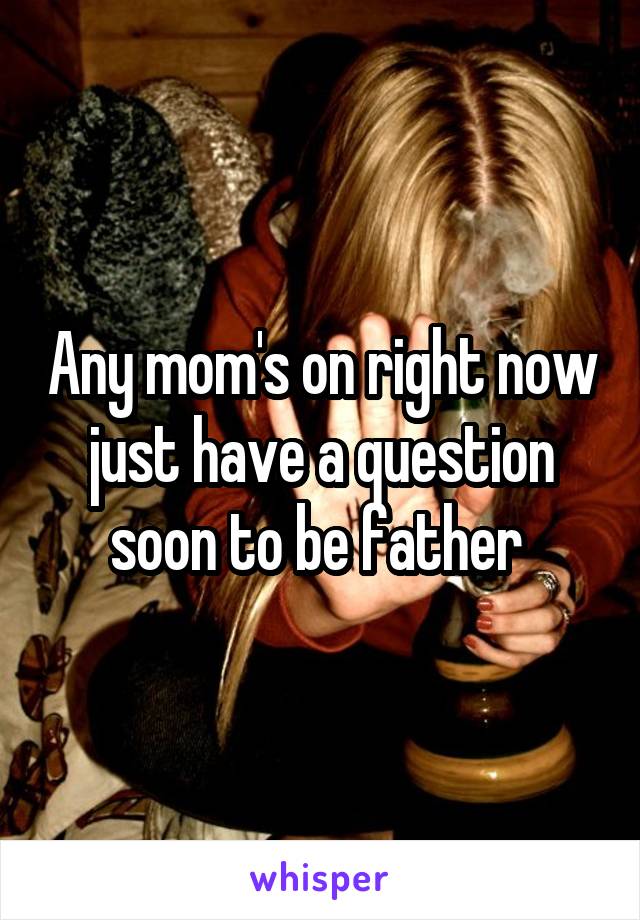 Any mom's on right now just have a question soon to be father 