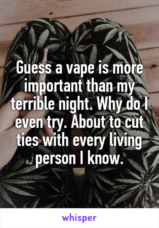Guess a vape is more important than my terrible night. Why do I even try. About to cut ties with every living person I know.