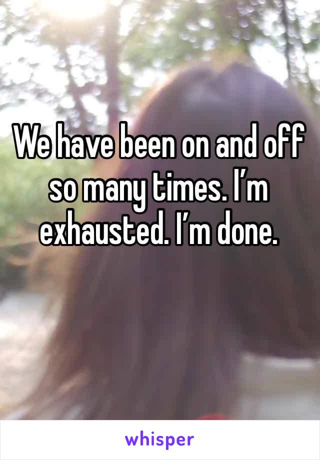 We have been on and off so many times. I’m exhausted. I’m done. 